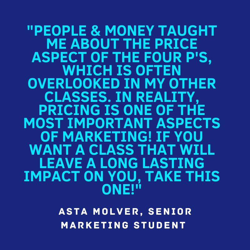 "People & money taught me about the price aspect of the four P's, which is often overlooked in my other classes. In reality, pricing is one of the most important aspects of marketing! If you want a class that will leave a long lasting impression on you, take this one!" Asta Molver, Senior Marketing student