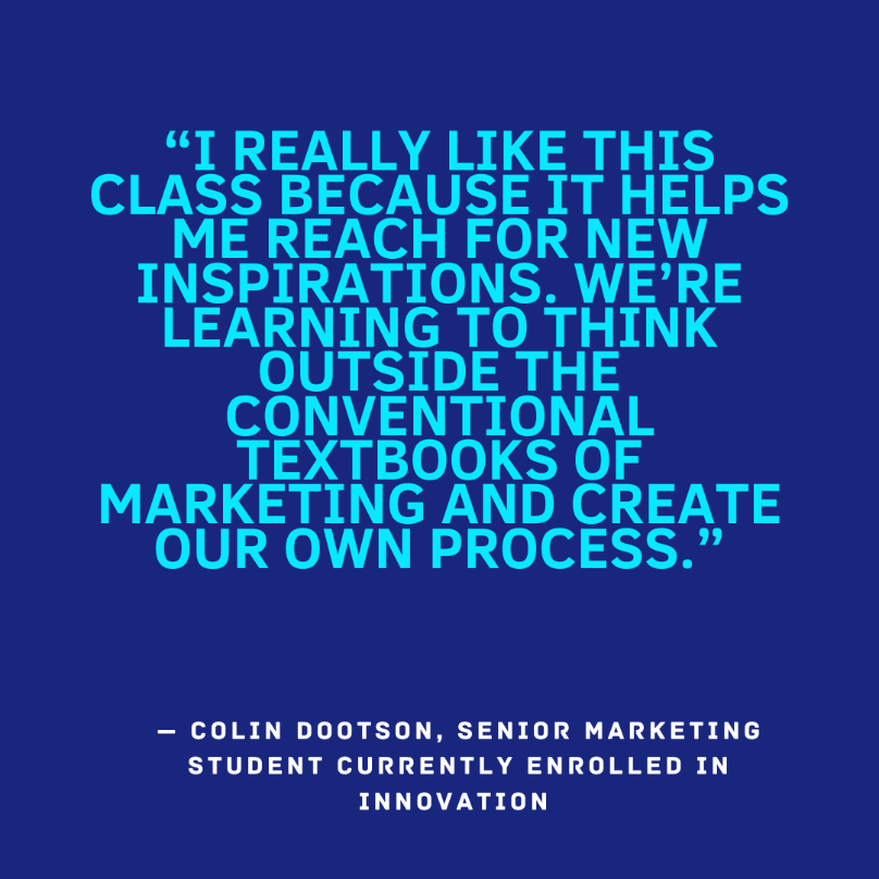 I really like this class because it helps me reach for new inspirations. We're learning to think outside the conventional textbooks of marketing and create our own process." Colin Dootson, Senior marketing student currently enrolled in Innovation
