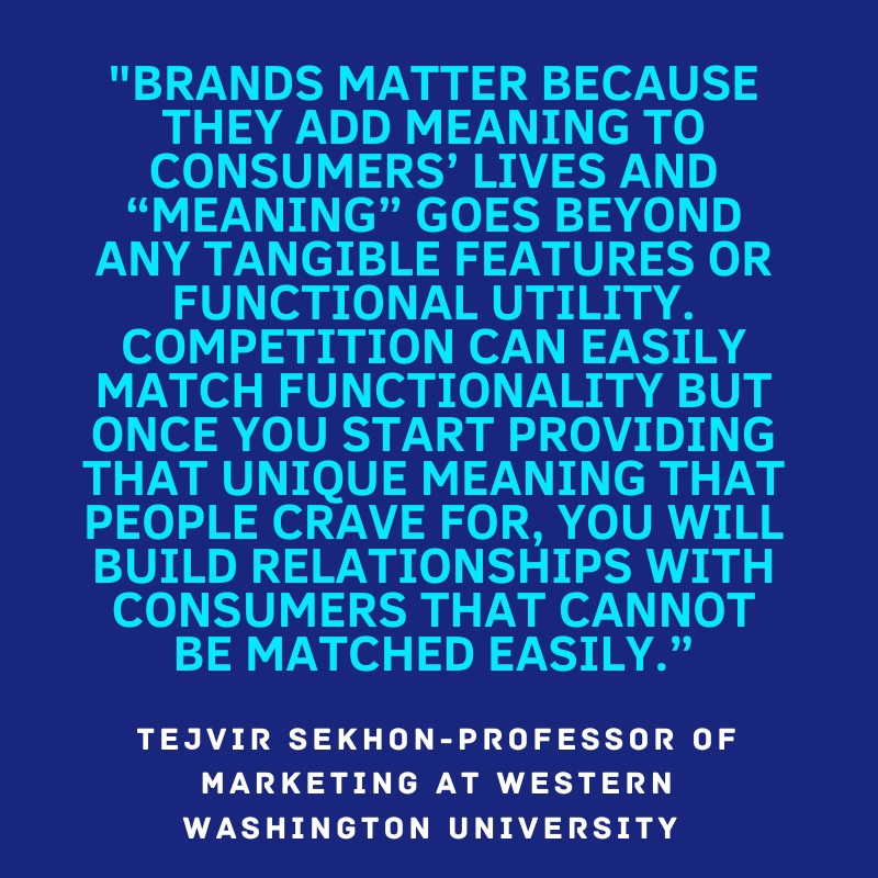 "Brands matter because they add meaning to consumers' lives and meaning goes beyond any tangible features or functional utility. Competition can easily match functionality but once you start providing that unique meaning that people crave for, you will build relationships with consumers that cannot be matched easily." Tejvir Sekhon - Professor of Marketing at Western